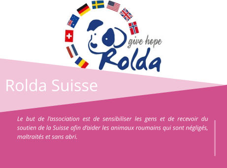 Rolda Suisse Le but de l’association est de sensibiliser les gens et de recevoir du soutien de la Suisse afin d’aider les animaux roumains qui sont négligés, maltraités et sans abri.